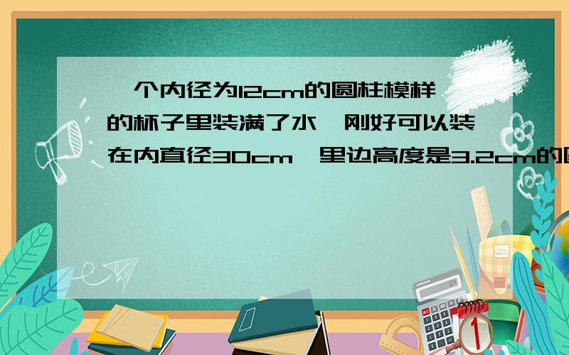 一个内径为12cm的圆柱模样的杯子里装满了水,刚好可以装在内直径30cm,里边高度是3.2cm的圆柱模样的碟子里装满,求