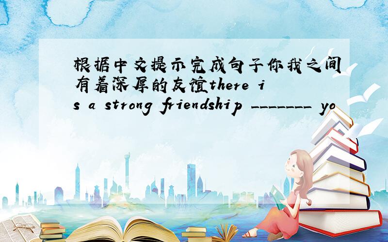 根据中文提示完成句子你我之间有着深厚的友谊there is a strong friendship _______ yo