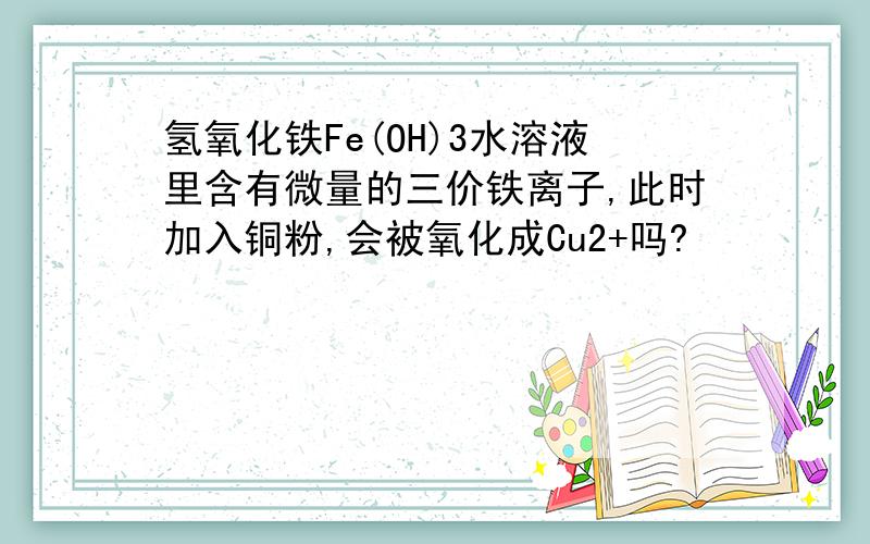 氢氧化铁Fe(OH)3水溶液里含有微量的三价铁离子,此时加入铜粉,会被氧化成Cu2+吗?