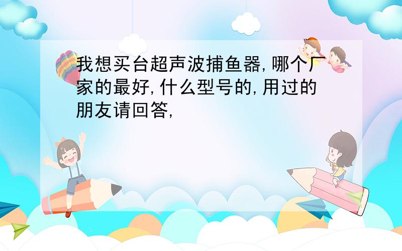 我想买台超声波捕鱼器,哪个厂家的最好,什么型号的,用过的朋友请回答,