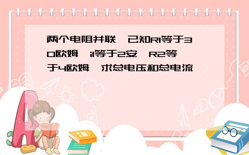 两个电阻并联,已知R1等于30欧姆,i1等于2安,R2等于4欧姆,求总电压和总电流