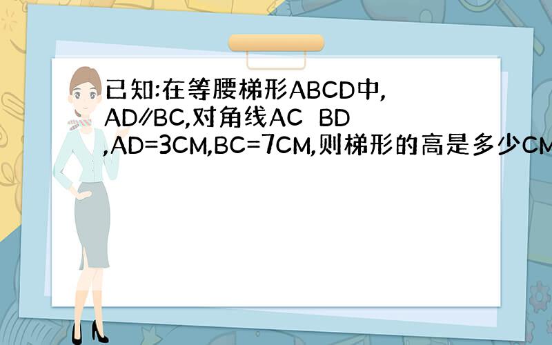 已知:在等腰梯形ABCD中,AD∥BC,对角线AC⊥BD,AD=3CM,BC=7CM,则梯形的高是多少CM谢谢了,