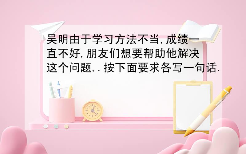 吴明由于学习方法不当,成绩一直不好,朋友们想要帮助他解决这个问题,.按下面要求各写一句话.