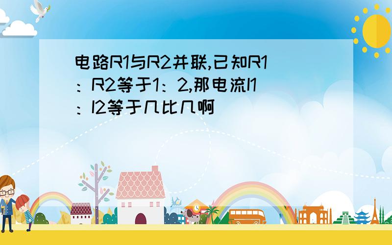 电路R1与R2并联,已知R1：R2等于1：2,那电流I1：I2等于几比几啊