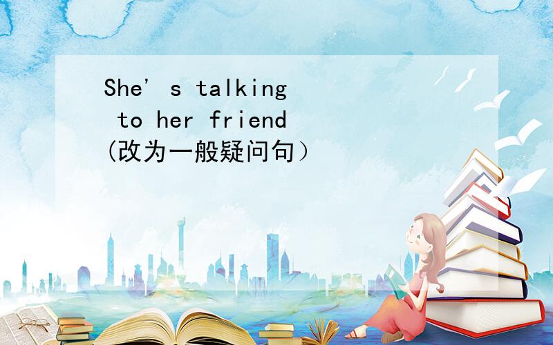 She' s talking to her friend(改为一般疑问句）