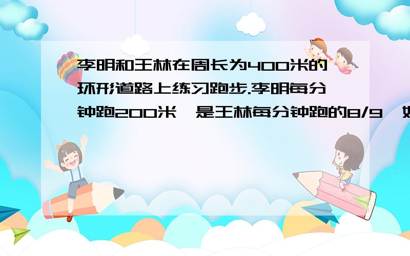 李明和王林在周长为400米的环形道路上练习跑步.李明每分钟跑200米,是王林每分钟跑的8/9,如果两人从同