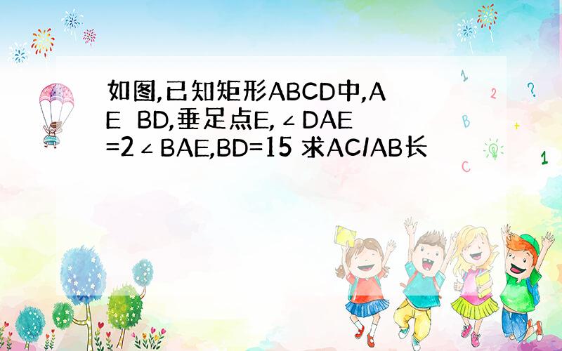 如图,已知矩形ABCD中,AE⊥BD,垂足点E,∠DAE=2∠BAE,BD=15 求AC/AB长