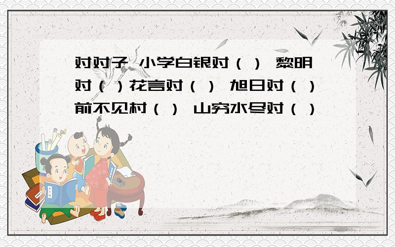 对对子 小学白银对（） 黎明对（）花言对（） 旭日对（）前不见村（） 山穷水尽对（）