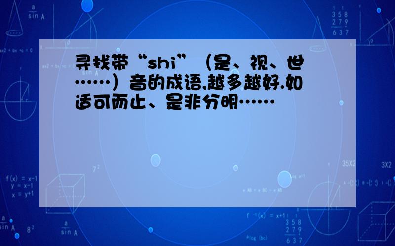 寻找带“shi”（是、视、世……）音的成语,越多越好.如适可而止、是非分明……