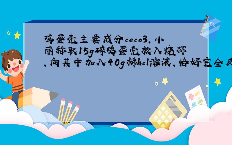 鸡蛋壳主要成分caco3,小丽称取15g碎鸡蛋壳放入烧杯,向其中加入40g稀hcl溶液,恰好完全反应,反应后烧杯总质量为