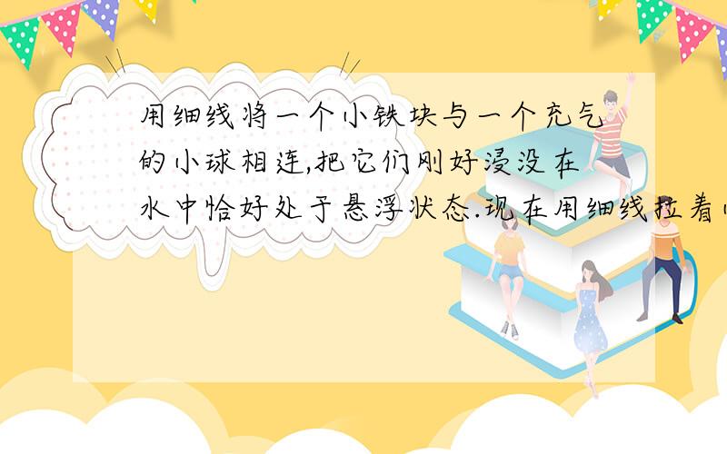 用细线将一个小铁块与一个充气的小球相连,把它们刚好浸没在水中恰好处于悬浮状态.现在用细线拉着小气球让铁块刚好与水面接触,