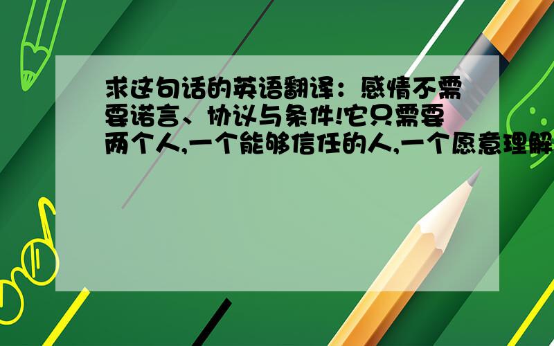 求这句话的英语翻译：感情不需要诺言、协议与条件!它只需要两个人,一个能够信任的人,一个愿意理解的人!