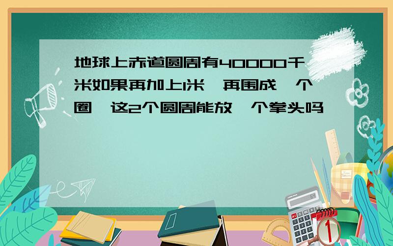 地球上赤道圆周有40000千米如果再加上1米,再围成一个圈,这2个圆周能放一个拳头吗