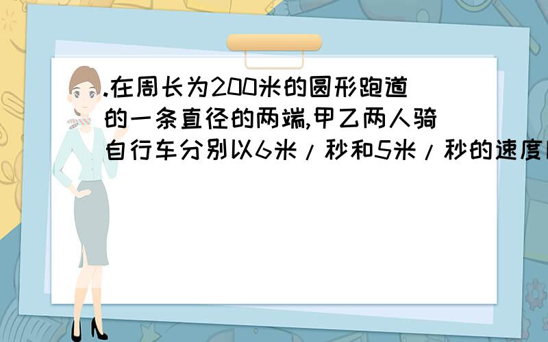 .在周长为200米的圆形跑道的一条直径的两端,甲乙两人骑自行车分别以6米/秒和5米/秒的速度同时相向出发