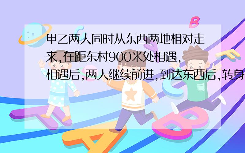 甲乙两人同时从东西两地相对走来,在距东村900米处相遇,相遇后,两人继续前进,到达东西后,转身而行