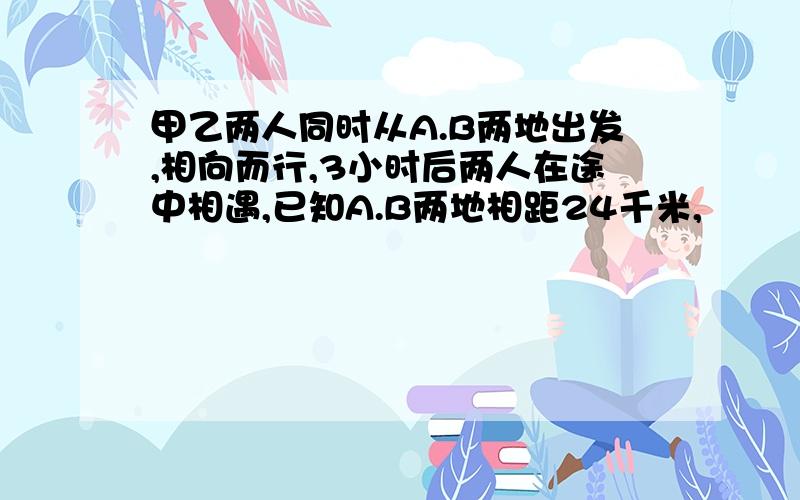 甲乙两人同时从A.B两地出发,相向而行,3小时后两人在途中相遇,已知A.B两地相距24千米,