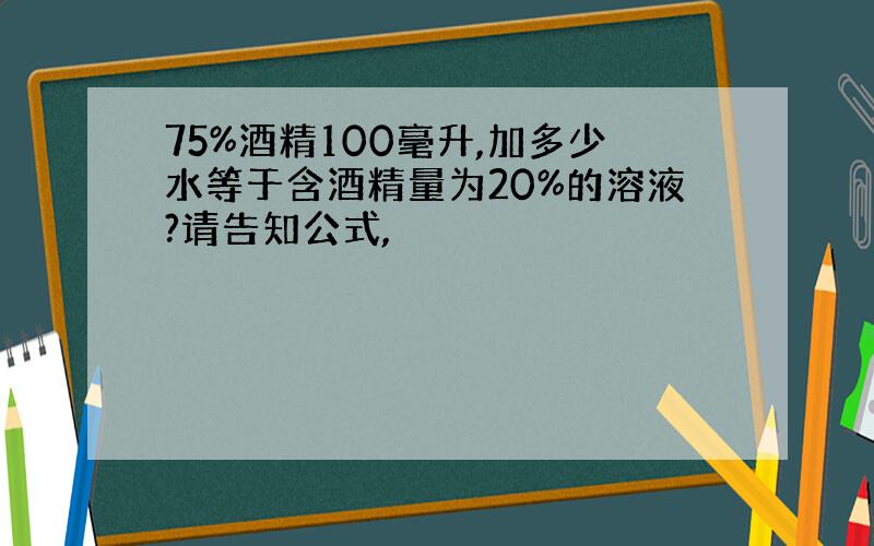 75%酒精100毫升,加多少水等于含酒精量为20%的溶液?请告知公式,