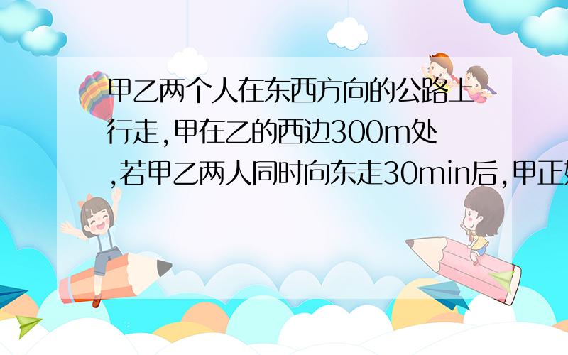 甲乙两个人在东西方向的公路上行走,甲在乙的西边300m处,若甲乙两人同时向东走30min后,甲正好追上乙,若甲乙两个人同