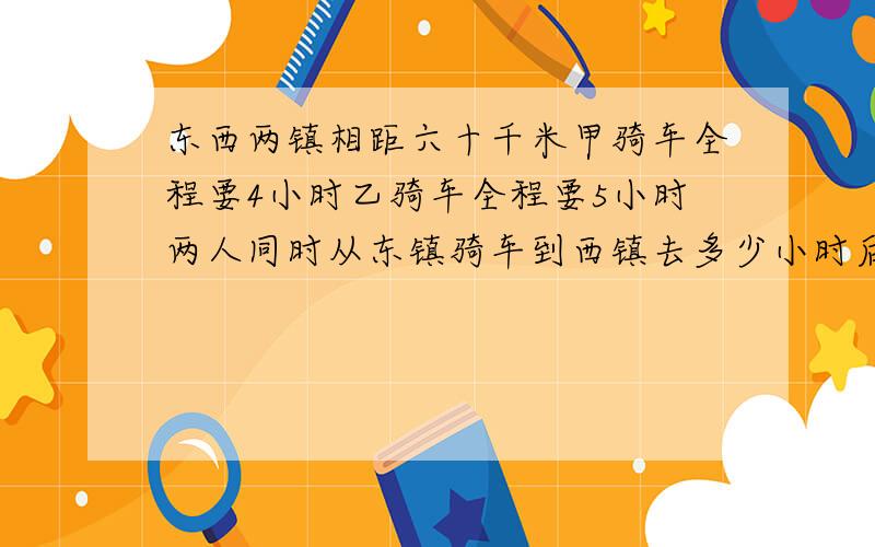 东西两镇相距六十千米甲骑车全程要4小时乙骑车全程要5小时两人同时从东镇骑车到西镇去多少小时后乙剩下的路程是甲剩下的4倍?