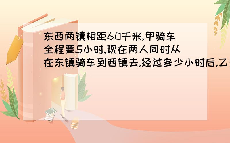 东西两镇相距60千米,甲骑车全程要5小时.现在两人同时从在东镇骑车到西镇去,经过多少小时后,乙剩下的路程是甲剩下的4倍?