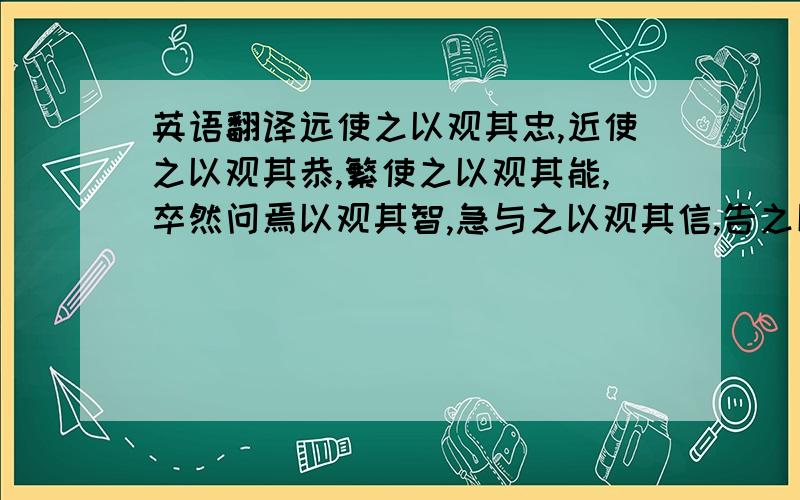 英语翻译远使之以观其忠,近使之以观其恭,繁使之以观其能,卒然问焉以观其智,急与之以观其信,告之以危以观其节,委之以货财以