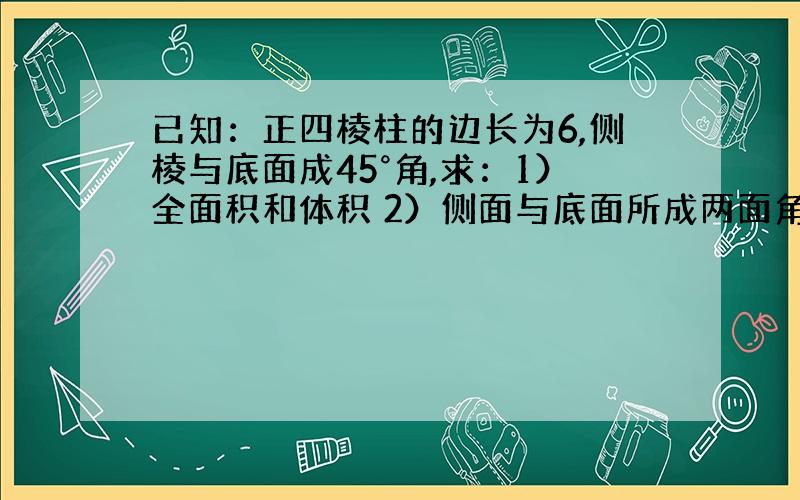 已知：正四棱柱的边长为6,侧棱与底面成45°角,求：1）全面积和体积 2）侧面与底面所成两面角的余弦值