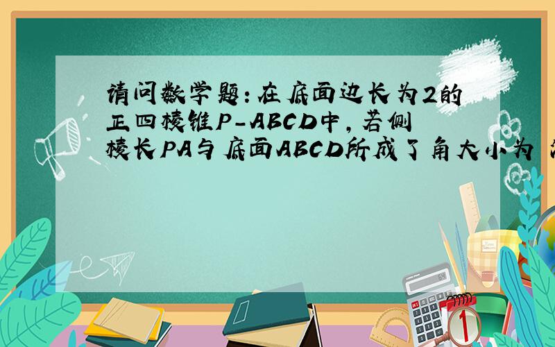 请问数学题：在底面边长为2的正四棱锥P－ABCD中,若侧棱长PA与底面ABCD所成了角大小为 派/4,...