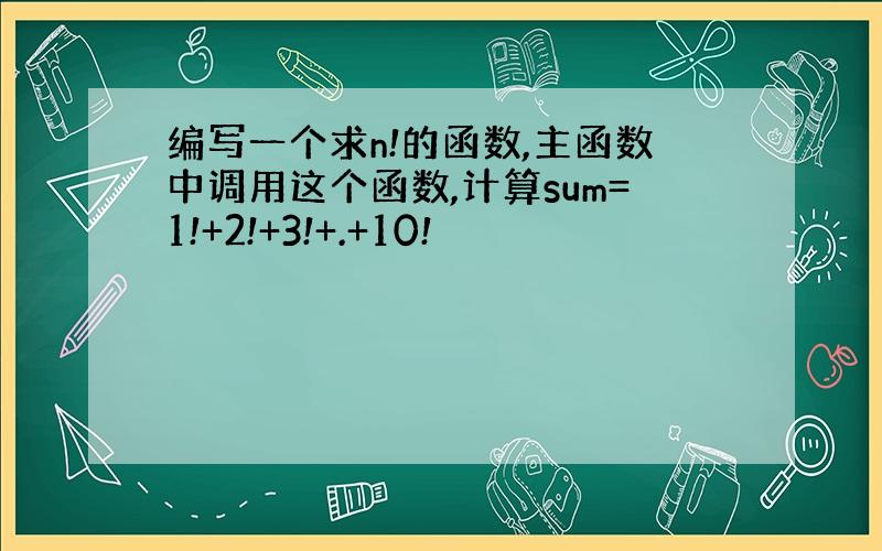 编写一个求n!的函数,主函数中调用这个函数,计算sum=1!+2!+3!+.+10!