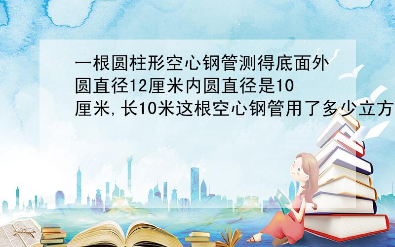 一根圆柱形空心钢管测得底面外圆直径12厘米内圆直径是10厘米,长10米这根空心钢管用了多少立方分米钢材?