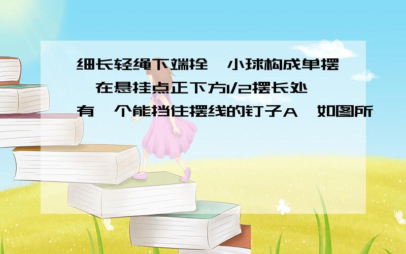 细长轻绳下端拴一小球构成单摆,在悬挂点正下方1/2摆长处有一个能挡住摆线的钉子A,如图所…………