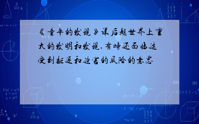 《童年的发现》课后题世界上重大的发明和发现,有时还面临这受到驱逐和迫害的风险的意思