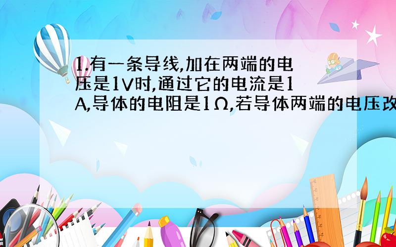 1.有一条导线,加在两端的电压是1V时,通过它的电流是1A,导体的电阻是1Ω,若导体两端的电压改为2V时,导体的电阻是_