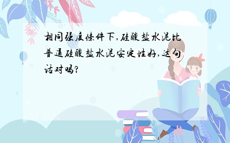 相同强度条件下,硅酸盐水泥比普通硅酸盐水泥安定性好,这句话对吗?