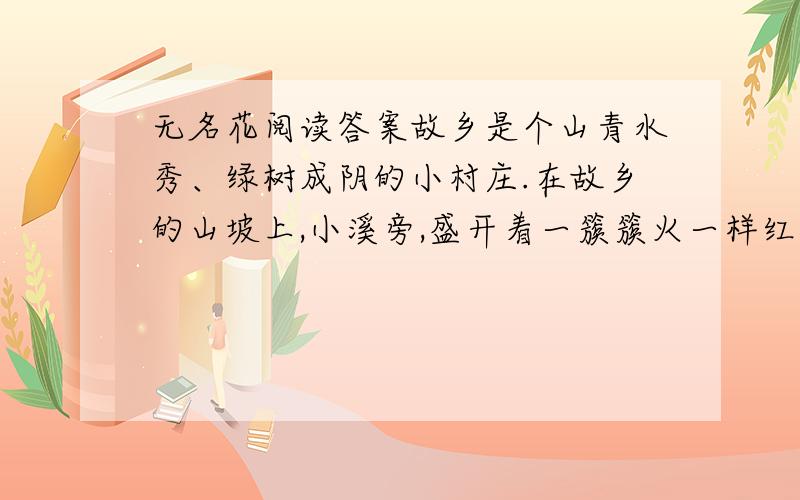 无名花阅读答案故乡是个山青水秀、绿树成阴的小村庄.在故乡的山坡上,小溪旁,盛开着一簇簇火一样红、雪－样白的小野花.村里的