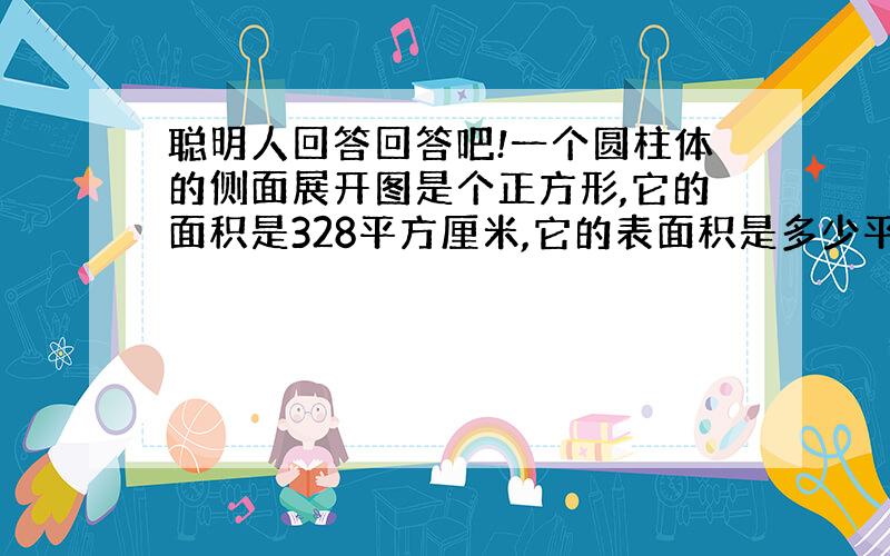 聪明人回答回答吧!一个圆柱体的侧面展开图是个正方形,它的面积是328平方厘米,它的表面积是多少平方厘米?