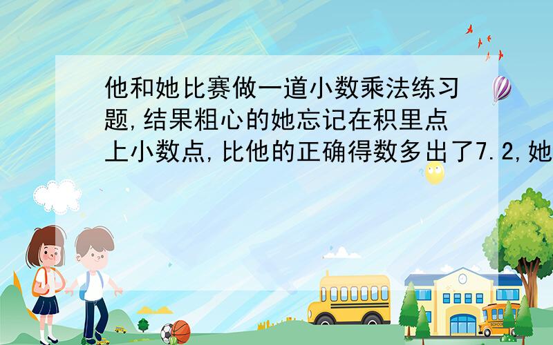 他和她比赛做一道小数乘法练习题,结果粗心的她忘记在积里点上小数点,比他的正确得数多出了7.2,她红着脸