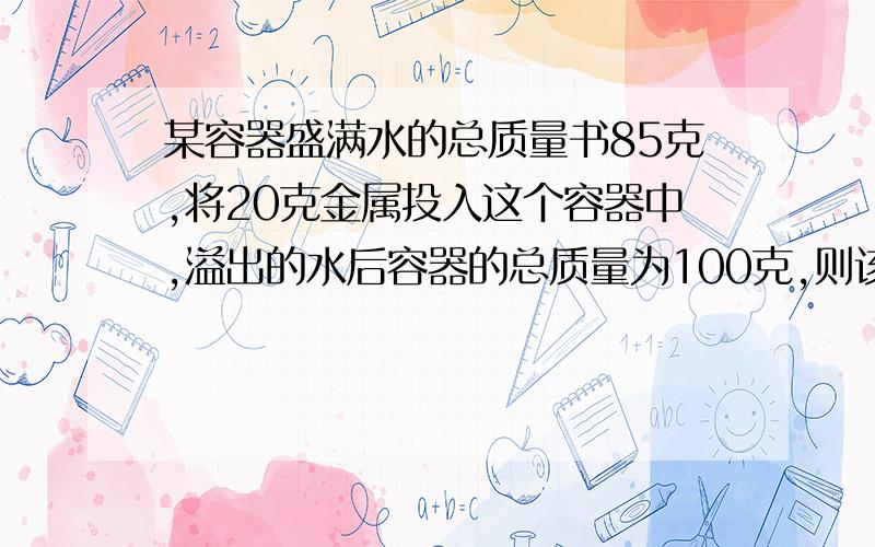 某容器盛满水的总质量书85克,将20克金属投入这个容器中,溢出的水后容器的总质量为100克,则该金属的密度是