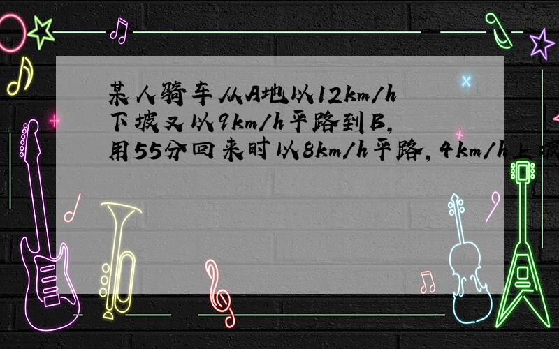 某人骑车从A地以12km/h下坡又以9km/h平路到B,用55分回来时以8km/h平路,4km/h上坡,用1.5时AB距