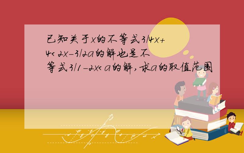 已知关于x的不等式3/4x+4＜2x-3/2a的解也是不等式3/1-2x＜a的解,求a的取值范围