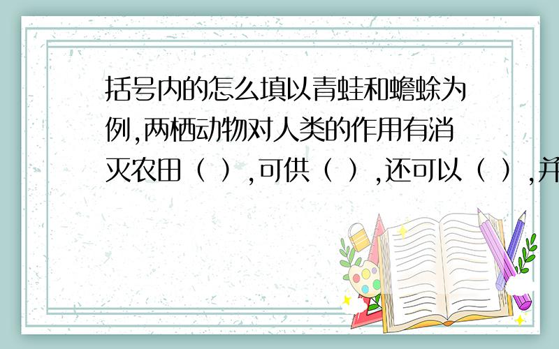 括号内的怎么填以青蛙和蟾蜍为例,两栖动物对人类的作用有消灭农田（ ）,可供（ ）,还可以（ ）,并且是教学及科研研究的良