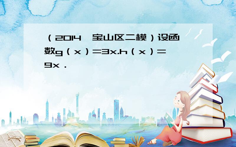 （2014•宝山区二模）设函数g（x）=3x，h（x）=9x．