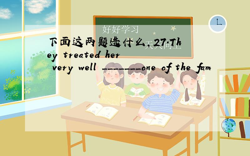 下面这两题选什么,27.They treated her very well _______one of the fam