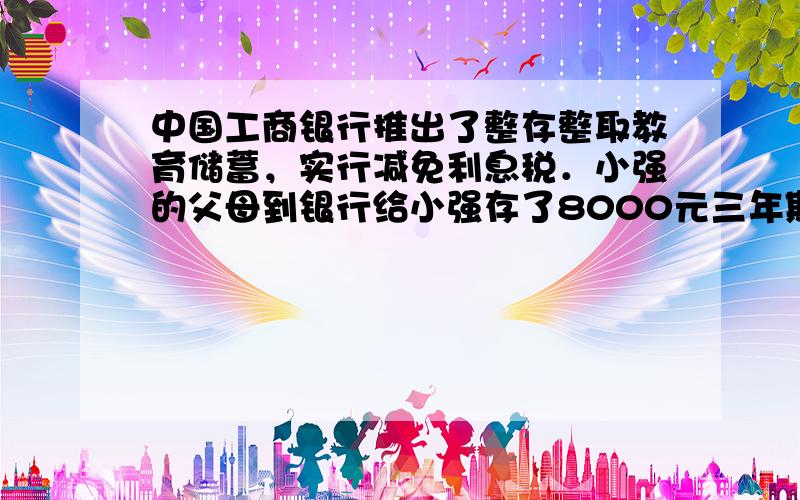 中国工商银行推出了整存整取教育储蓄，实行减免利息税．小强的父母到银行给小强存了8000元三年期的整存整取教育储蓄，已知整