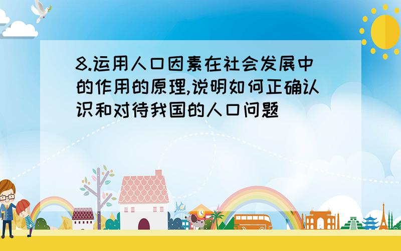 8.运用人口因素在社会发展中的作用的原理,说明如何正确认识和对待我国的人口问题