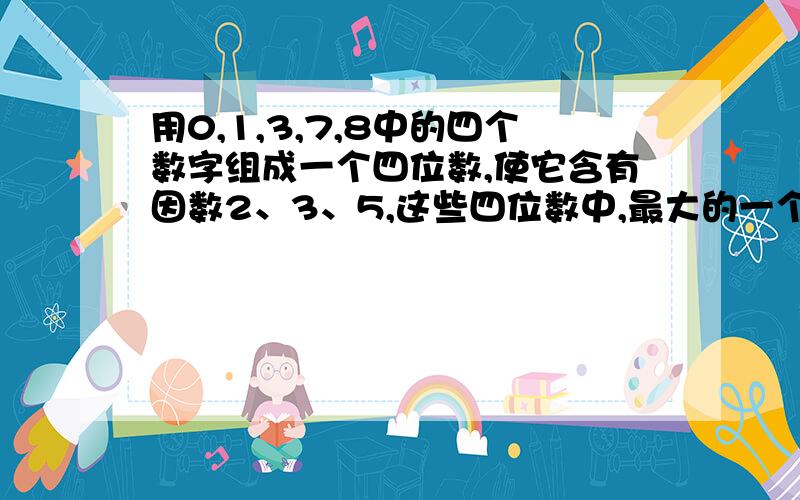 用0,1,3,7,8中的四个数字组成一个四位数,使它含有因数2、3、5,这些四位数中,最大的一个是（ ）.