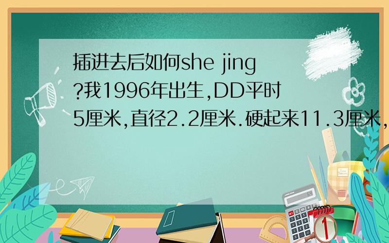 插进去后如何she jing?我1996年出生,DD平时5厘米,直径2.2厘米.硬起来11.3厘米,直径2.9厘米,