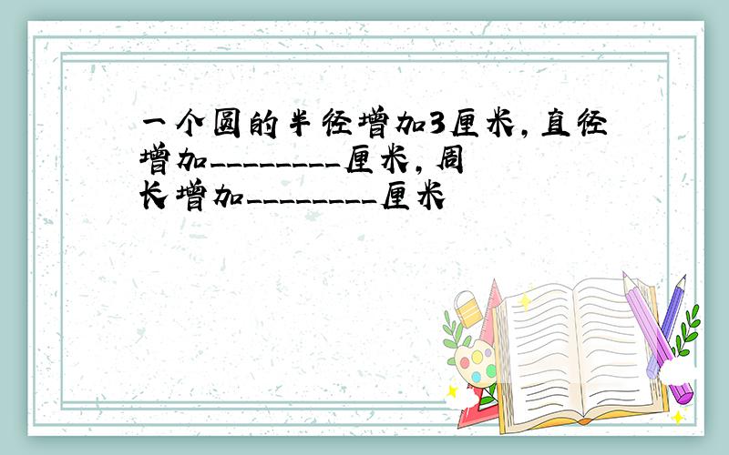 一个圆的半径增加3厘米,直径增加________厘米,周长增加________厘米