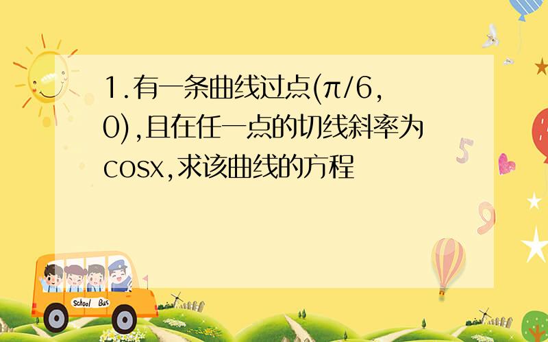 1.有一条曲线过点(π/6,0),且在任一点的切线斜率为cosx,求该曲线的方程