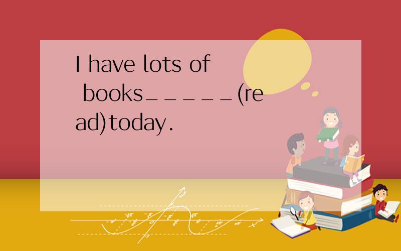 I have lots of books_____(read)today.