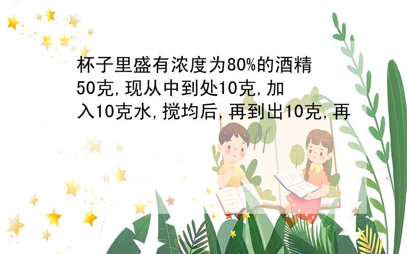 杯子里盛有浓度为80%的酒精50克,现从中到处10克,加入10克水,搅均后,再到出10克,再